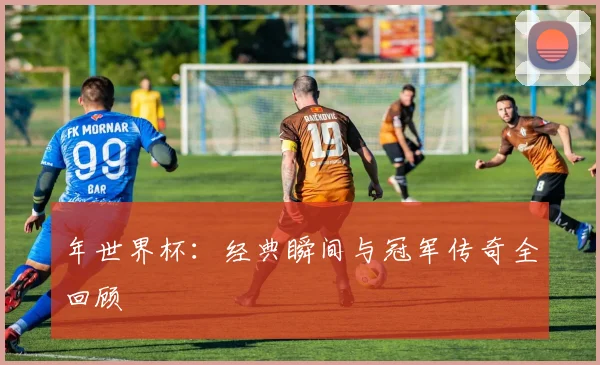 年世界杯:经典瞬间与冠军传奇全回顾